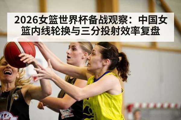 2026女篮世界杯备战观察：中国女篮内线轮换与三分投射效率复盘